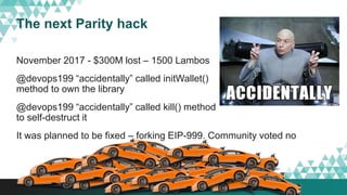 The next Parity hack
November 2017 - $300M lost – 1500 Lambos
@devops199 “accidentally” called initWallet()
method to own the library
@devops199 “accidentally” called kill() method
to self-destruct it
It was planned to be fixed – forking EIP-999. Community voted no
 