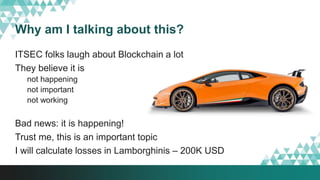 Why am I talking about this?
ITSEC folks laugh about Blockchain a lot
They believe it is
not happening
not important
not working
Bad news: it is happening!
Trust me, this is an important topic
I will calculate losses in Lamborghinis – 200K USD
 