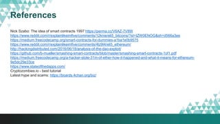 References
Nick Szabo: The idea of smart contracts 1997 https://perma.cc/V6AZ-7V8W
https://www.reddit.com/r/explainlikeimfive/comments/12knie/eli5_bitcoins/?st=IZW0ENOG&sh=d566a3ee
https://medium.freecodecamp.org/smart-contracts-for-dummies-a1ba1e0b9575
https://www.reddit.com/r/explainlikeimfive/comments/4lz9t4/eli5_ethereum/
http://hackingdistributed.com/2016/06/18/analysis-of-the-dao-exploit/
https://github.com/b-mueller/smashing-smart-contracts/blob/master/smashing-smart-contracts-1of1.pdf
https://medium.freecodecamp.org/a-hacker-stole-31m-of-ether-how-it-happened-and-what-it-means-for-ethereum-
9e5dc29e33ce
https://www.stateofthedapps.com/
Cryptozombies.io - best tutorial
Latest hype and scams: https://boards.4chan.org/biz/
 