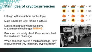 Main idea of cryptocurrencies
Let’s go with metaphors on this topic
Math is hard (at least for me it is true)
Let’s form a group where we solve
mathematical challenges MINING
Everyone can easily check if someone solved
the hard math challenge
When someone solves a math challenge, they
receive moneZ (my imaginary cryptocurrency)
 