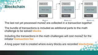 Blockchain
The last not yet processed moneZ are collected in a transaction together
The bundle of transactions is included as additional parts to the math
challenge to be solved blocks
Including the transactions in the math challenges will cost moneZ for the
initiator transaction fee
A long paper trail is created where every blocks are recorded blockchain
 