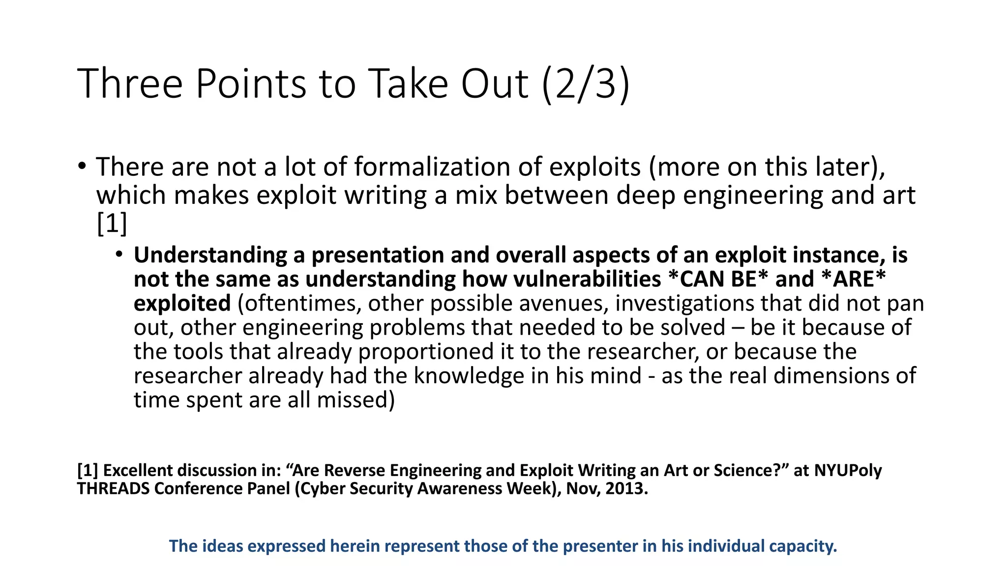 Three Points to Take Out (2/3)
• There are not a lot of formalization of exploits (more on this later),
which makes exploit writing a mix between deep engineering and art
[1]
• Understanding a presentation and overall aspects of an exploit instance, is
not the same as understanding how vulnerabilities *CAN BE* and *ARE*
exploited (oftentimes, other possible avenues, investigations that did not pan
out, other engineering problems that needed to be solved – be it because of
the tools that already proportioned it to the researcher, or because the
researcher already had the knowledge in his mind - as the real dimensions of
time spent are all missed)
[1] Excellent discussion in: “Are Reverse Engineering and Exploit Writing an Art or Science?” at NYUPoly
THREADS Conference Panel (Cyber Security Awareness Week), Nov, 2013.
The ideas expressed herein represent those of the presenter in his individual capacity.
 