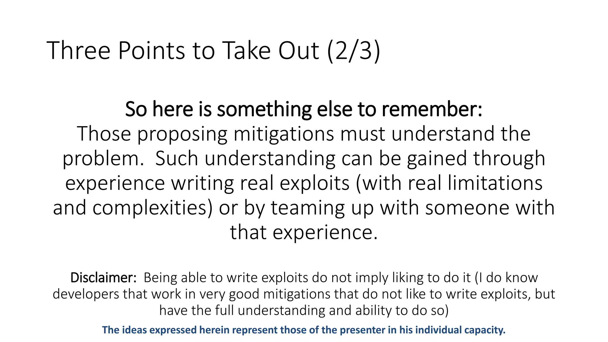 Three Points to Take Out (2/3)
So here is something else to remember:
Those proposing mitigations must understand the
problem. Such understanding can be gained through
experience writing real exploits (with real limitations
and complexities) or by teaming up with someone with
that experience.
Disclaimer: Being able to write exploits do not imply liking to do it (I do know
developers that work in very good mitigations that do not like to write exploits, but
have the full understanding and ability to do so)
The ideas expressed herein represent those of the presenter in his individual capacity.
 