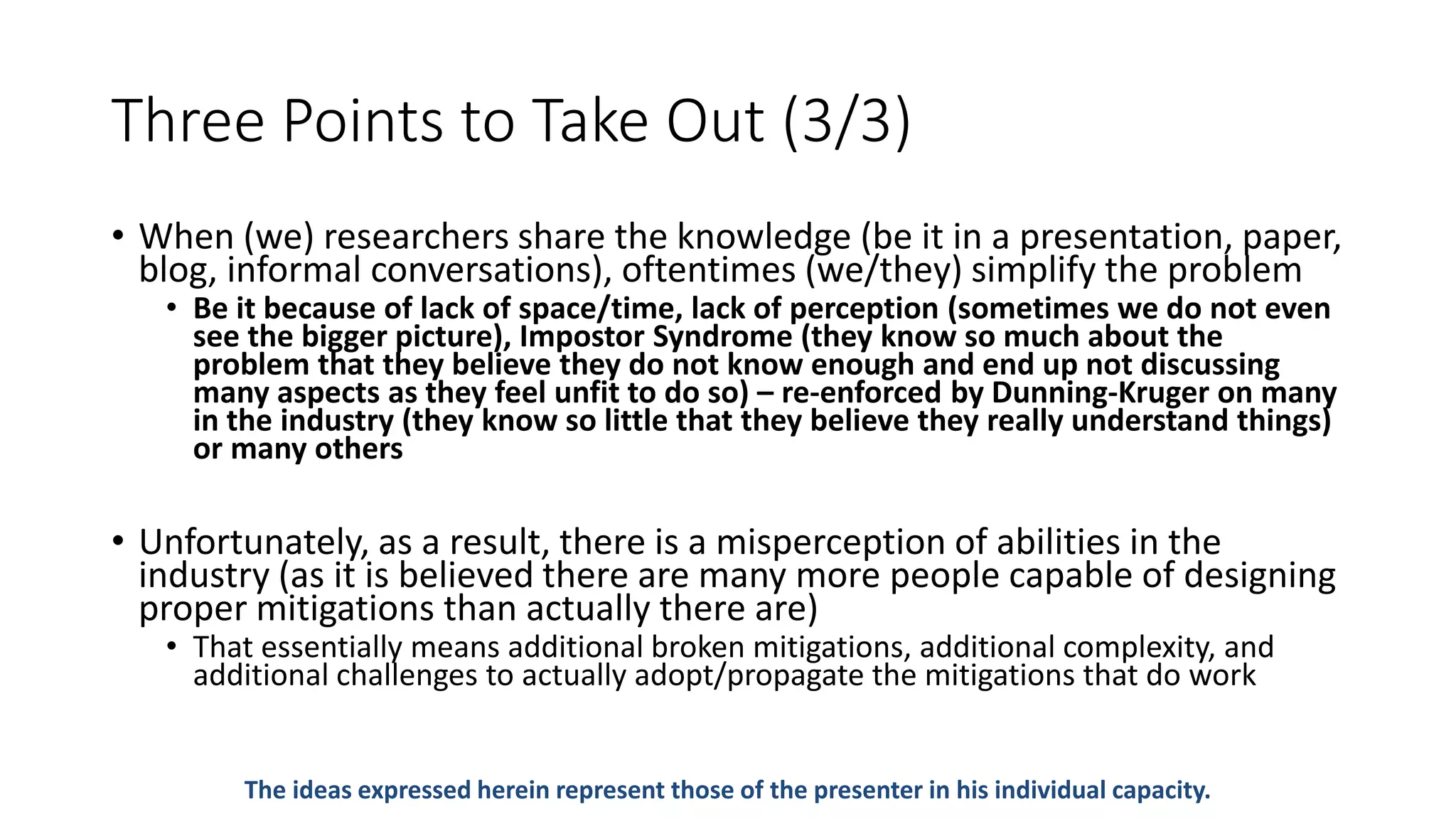 Three Points to Take Out (3/3)
• When (we) researchers share the knowledge (be it in a presentation, paper,
blog, informal conversations), oftentimes (we/they) simplify the problem
• Be it because of lack of space/time, lack of perception (sometimes we do not even
see the bigger picture), Impostor Syndrome (they know so much about the
problem that they believe they do not know enough and end up not discussing
many aspects as they feel unfit to do so) – re-enforced by Dunning-Kruger on many
in the industry (they know so little that they believe they really understand things)
or many others
• Unfortunately, as a result, there is a misperception of abilities in the
industry (as it is believed there are many more people capable of designing
proper mitigations than actually there are)
• That essentially means additional broken mitigations, additional complexity, and
additional challenges to actually adopt/propagate the mitigations that do work
The ideas expressed herein represent those of the presenter in his individual capacity.
 