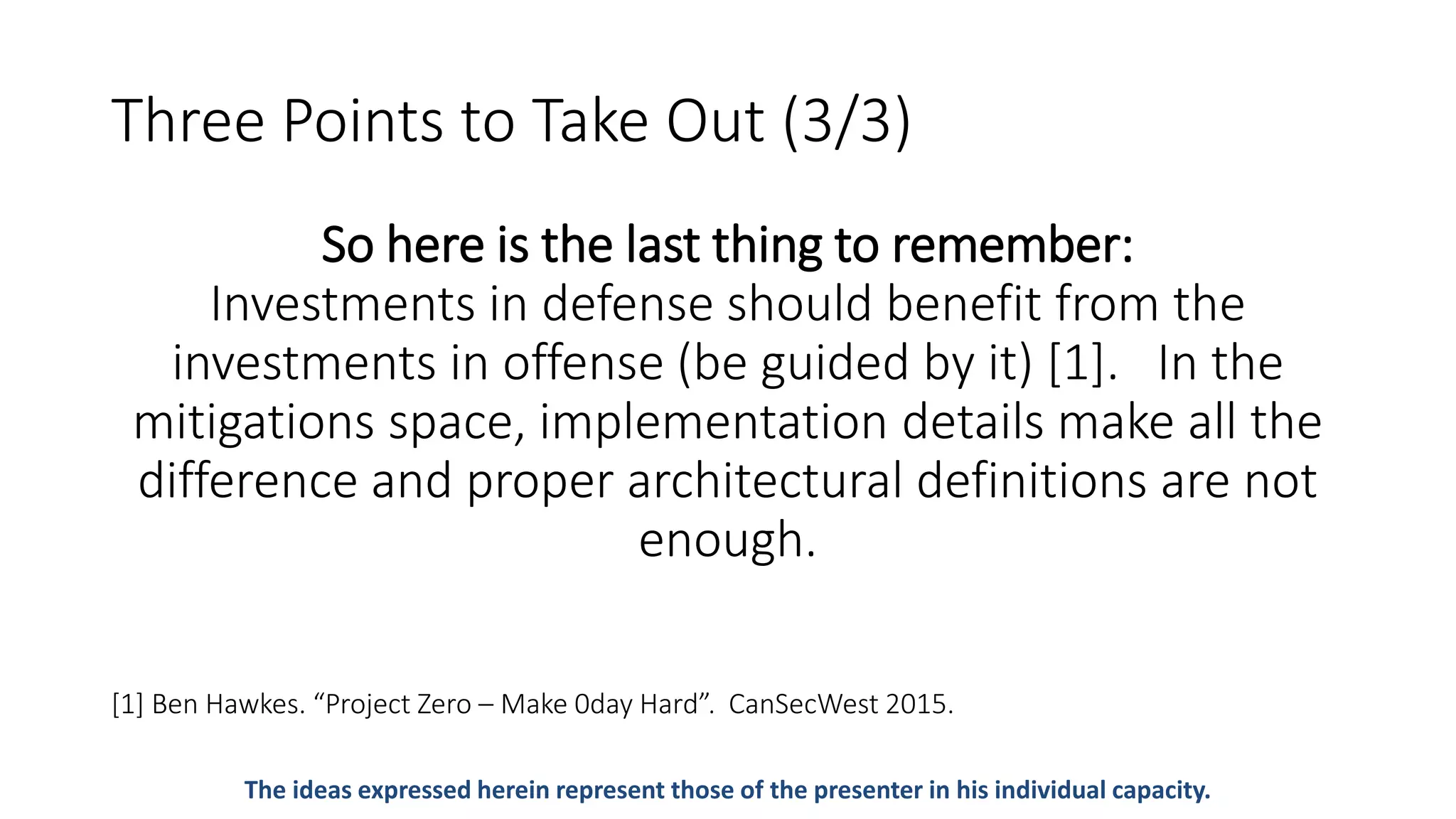Three Points to Take Out (3/3)
So here is the last thing to remember:
Investments in defense should benefit from the
investments in offense (be guided by it) [1]. In the
mitigations space, implementation details make all the
difference and proper architectural definitions are not
enough.
[1] Ben Hawkes. “Project Zero – Make 0day Hard”. CanSecWest 2015.
The ideas expressed herein represent those of the presenter in his individual capacity.
 