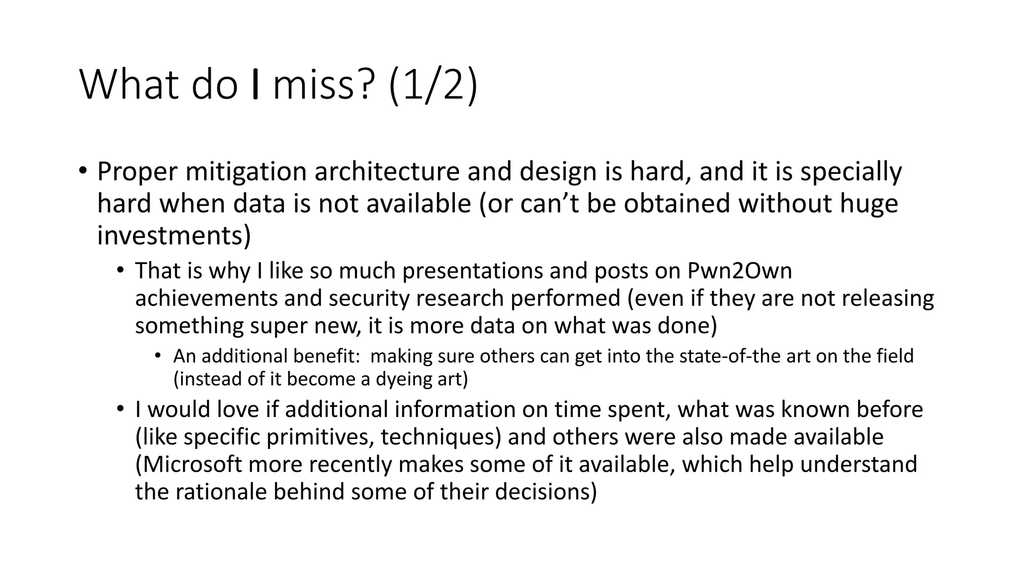 What do I miss? (1/2)
• Proper mitigation architecture and design is hard, and it is specially
hard when data is not available (or can’t be obtained without huge
investments)
• That is why I like so much presentations and posts on Pwn2Own
achievements and security research performed (even if they are not releasing
something super new, it is more data on what was done)
• An additional benefit: making sure others can get into the state-of-the art on the field
(instead of it become a dyeing art)
• I would love if additional information on time spent, what was known before
(like specific primitives, techniques) and others were also made available
(Microsoft more recently makes some of it available, which help understand
the rationale behind some of their decisions)
 