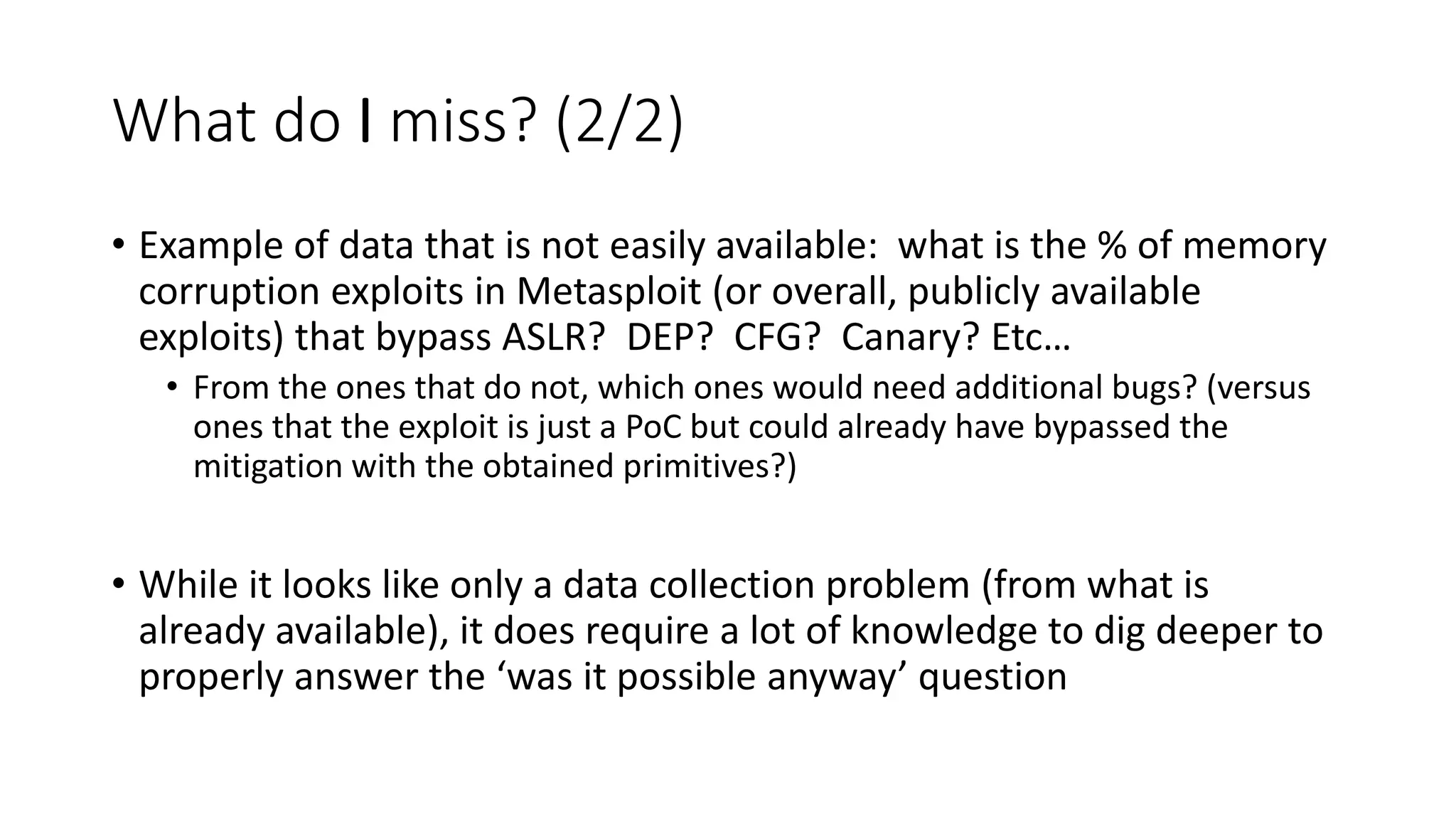 What do I miss? (2/2)
• Example of data that is not easily available: what is the % of memory
corruption exploits in Metasploit (or overall, publicly available
exploits) that bypass ASLR? DEP? CFG? Canary? Etc…
• From the ones that do not, which ones would need additional bugs? (versus
ones that the exploit is just a PoC but could already have bypassed the
mitigation with the obtained primitives?)
• While it looks like only a data collection problem (from what is
already available), it does require a lot of knowledge to dig deeper to
properly answer the ‘was it possible anyway’ question
 