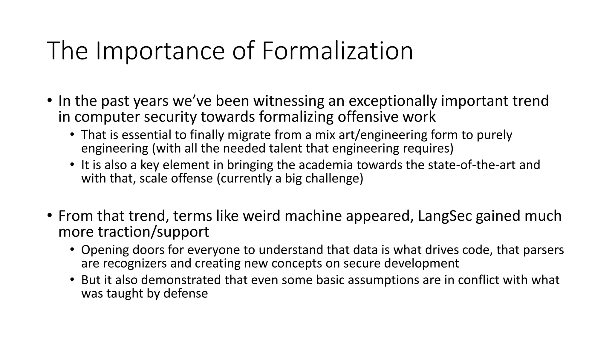 The Importance of Formalization
• In the past years we’ve been witnessing an exceptionally important trend
in computer security towards formalizing offensive work
• That is essential to finally migrate from a mix art/engineering form to purely
engineering (with all the needed talent that engineering requires)
• It is also a key element in bringing the academia towards the state-of-the-art and
with that, scale offense (currently a big challenge)
• From that trend, terms like weird machine appeared, LangSec gained much
more traction/support
• Opening doors for everyone to understand that data is what drives code, that parsers
are recognizers and creating new concepts on secure development
• But it also demonstrated that even some basic assumptions are in conflict with what
was taught by defense
 