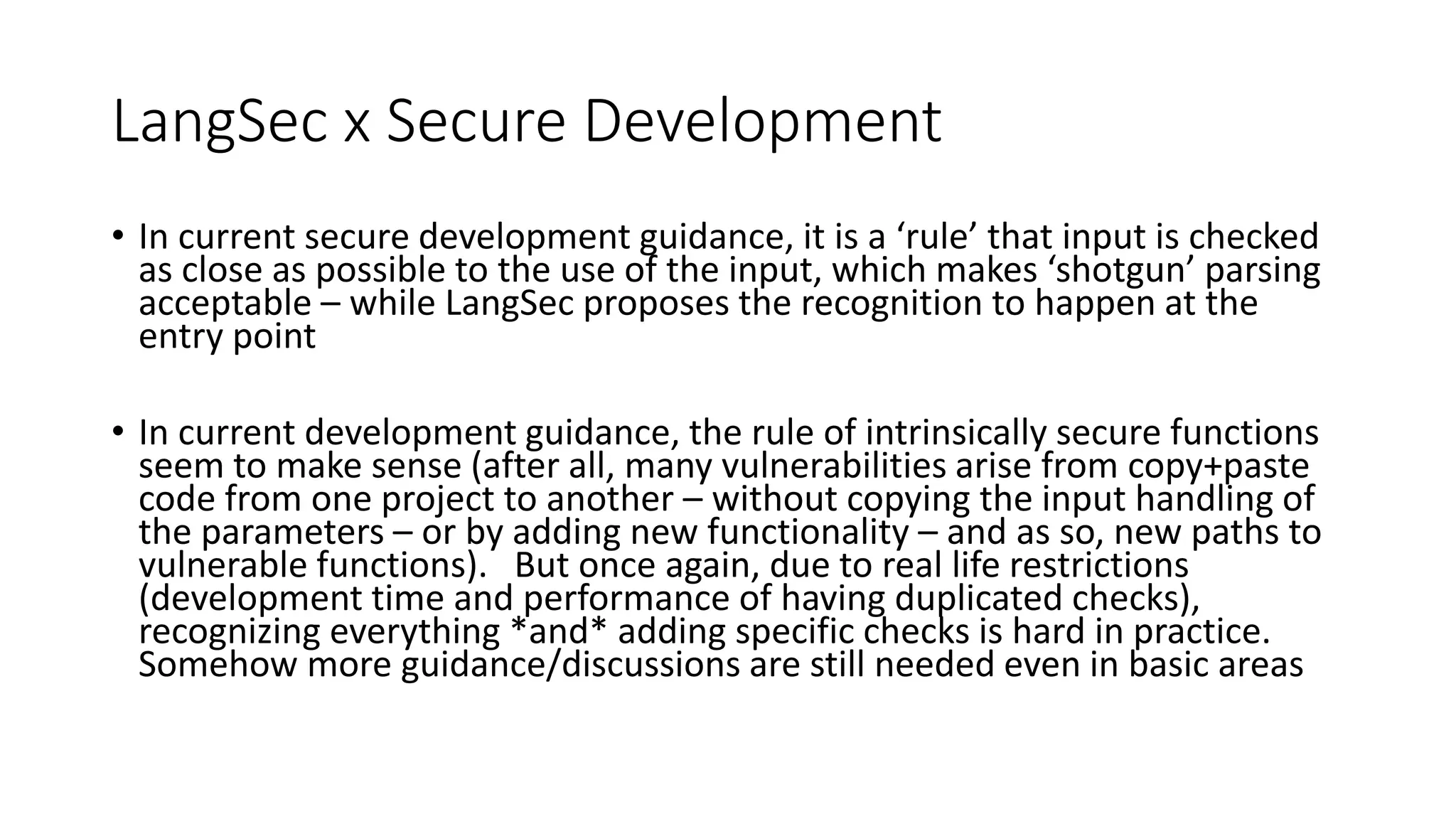 LangSec x Secure Development
• In current secure development guidance, it is a ‘rule’ that input is checked
as close as possible to the use of the input, which makes ‘shotgun’ parsing
acceptable – while LangSec proposes the recognition to happen at the
entry point
• In current development guidance, the rule of intrinsically secure functions
seem to make sense (after all, many vulnerabilities arise from copy+paste
code from one project to another – without copying the input handling of
the parameters – or by adding new functionality – and as so, new paths to
vulnerable functions). But once again, due to real life restrictions
(development time and performance of having duplicated checks),
recognizing everything *and* adding specific checks is hard in practice.
Somehow more guidance/discussions are still needed even in basic areas
 