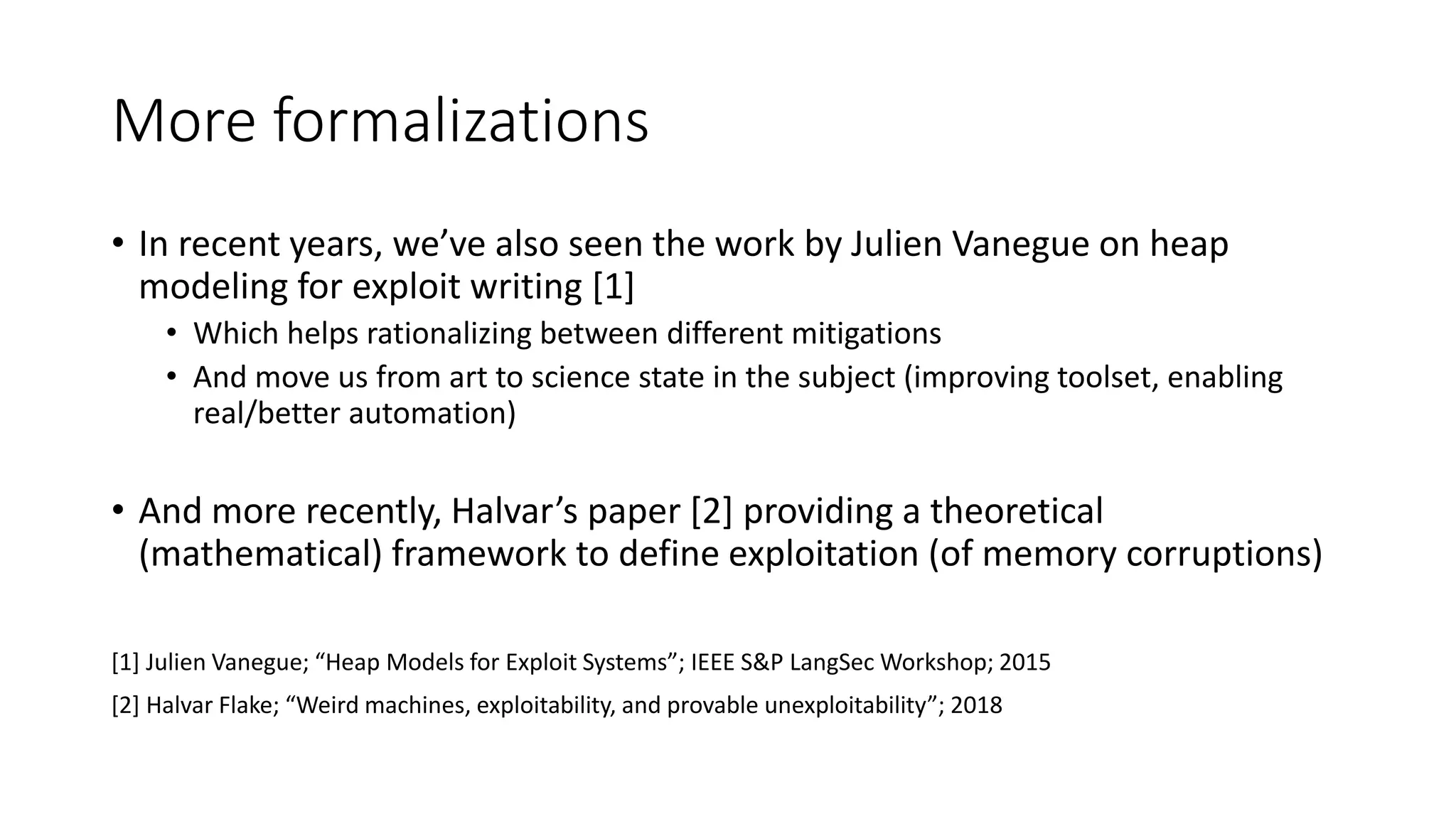 More formalizations
• In recent years, we’ve also seen the work by Julien Vanegue on heap
modeling for exploit writing [1]
• Which helps rationalizing between different mitigations
• And move us from art to science state in the subject (improving toolset, enabling
real/better automation)
• And more recently, Halvar’s paper [2] providing a theoretical
(mathematical) framework to define exploitation (of memory corruptions)
[1] Julien Vanegue; “Heap Models for Exploit Systems”; IEEE S&P LangSec Workshop; 2015
[2] Halvar Flake; “Weird machines, exploitability, and provable unexploitability”; 2018
 