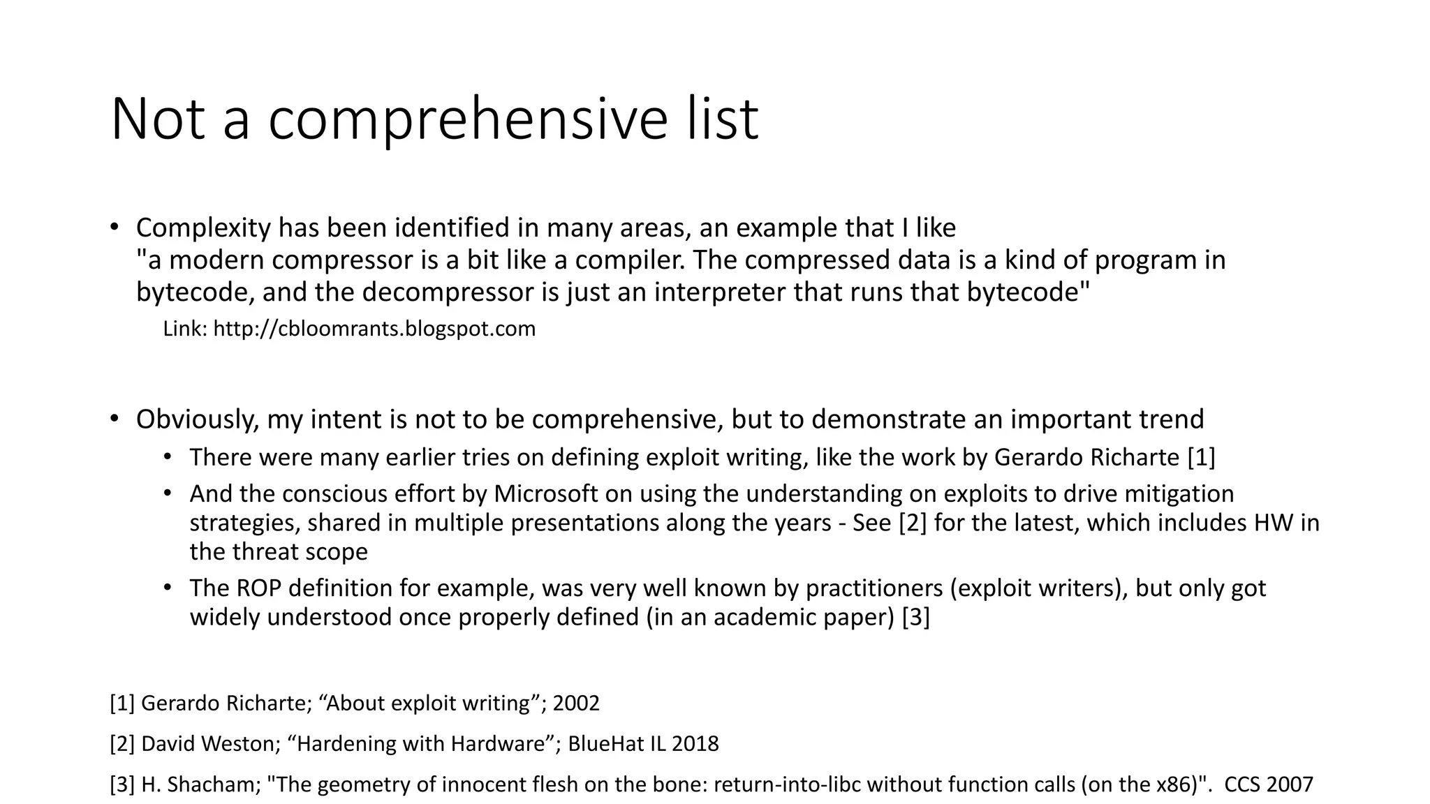 Not a comprehensive list
• Complexity has been identified in many areas, an example that I like
"a modern compressor is a bit like a compiler. The compressed data is a kind of program in
bytecode, and the decompressor is just an interpreter that runs that bytecode"
Link: http://cbloomrants.blogspot.com
• Obviously, my intent is not to be comprehensive, but to demonstrate an important trend
• There were many earlier tries on defining exploit writing, like the work by Gerardo Richarte [1]
• And the conscious effort by Microsoft on using the understanding on exploits to drive mitigation
strategies, shared in multiple presentations along the years - See [2] for the latest, which includes HW in
the threat scope
• The ROP definition for example, was very well known by practitioners (exploit writers), but only got
widely understood once properly defined (in an academic paper) [3]
[1] Gerardo Richarte; “About exploit writing”; 2002
[2] David Weston; “Hardening with Hardware”; BlueHat IL 2018
[3] H. Shacham; "The geometry of innocent flesh on the bone: return-into-libc without function calls (on the x86)". CCS 2007
 