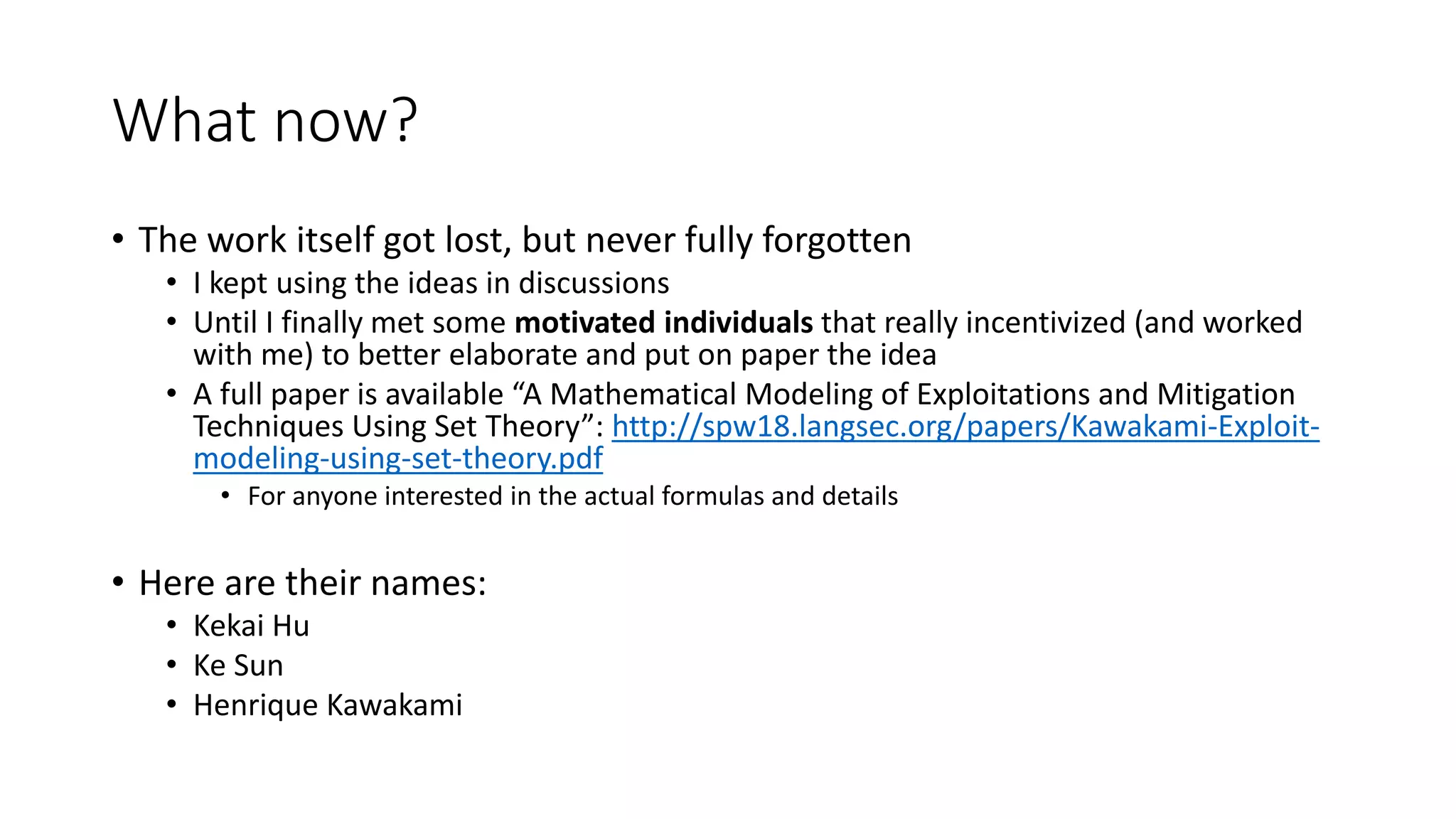 What now?
• The work itself got lost, but never fully forgotten
• I kept using the ideas in discussions
• Until I finally met some motivated individuals that really incentivized (and worked
with me) to better elaborate and put on paper the idea
• A full paper is available “A Mathematical Modeling of Exploitations and Mitigation
Techniques Using Set Theory”: http://spw18.langsec.org/papers/Kawakami-Exploit-
modeling-using-set-theory.pdf
• For anyone interested in the actual formulas and details
• Here are their names:
• Kekai Hu
• Ke Sun
• Henrique Kawakami
 