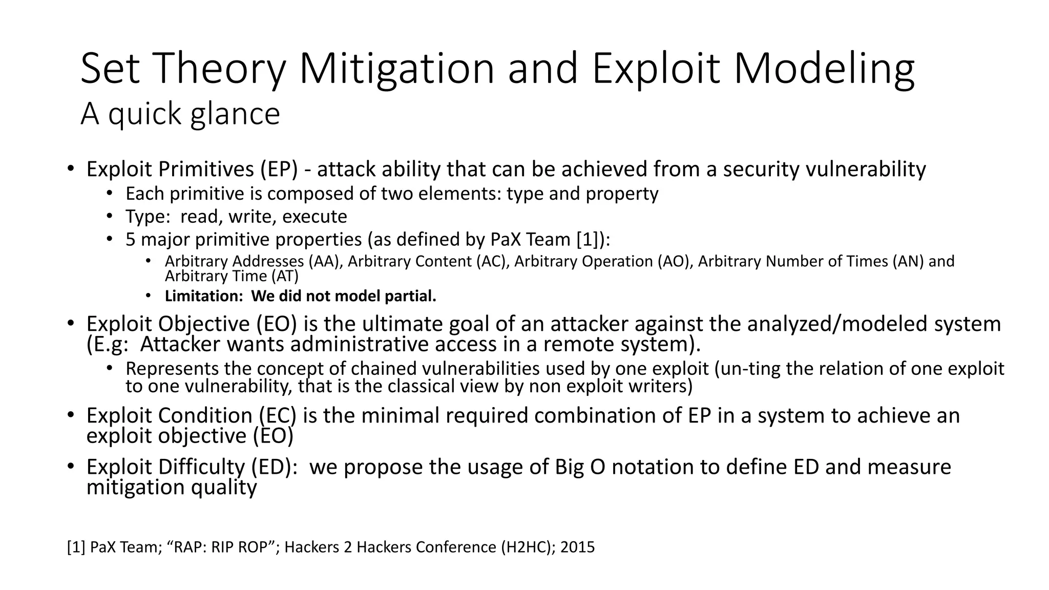 Set Theory Mitigation and Exploit Modeling
A quick glance
• Exploit Primitives (EP) - attack ability that can be achieved from a security vulnerability
• Each primitive is composed of two elements: type and property
• Type: read, write, execute
• 5 major primitive properties (as defined by PaX Team [1]):
• Arbitrary Addresses (AA), Arbitrary Content (AC), Arbitrary Operation (AO), Arbitrary Number of Times (AN) and
Arbitrary Time (AT)
• Limitation: We did not model partial.
• Exploit Objective (EO) is the ultimate goal of an attacker against the analyzed/modeled system
(E.g: Attacker wants administrative access in a remote system).
• Represents the concept of chained vulnerabilities used by one exploit (un-ting the relation of one exploit
to one vulnerability, that is the classical view by non exploit writers)
• Exploit Condition (EC) is the minimal required combination of EP in a system to achieve an
exploit objective (EO)
• Exploit Difficulty (ED): we propose the usage of Big O notation to define ED and measure
mitigation quality
[1] PaX Team; “RAP: RIP ROP”; Hackers 2 Hackers Conference (H2HC); 2015
 