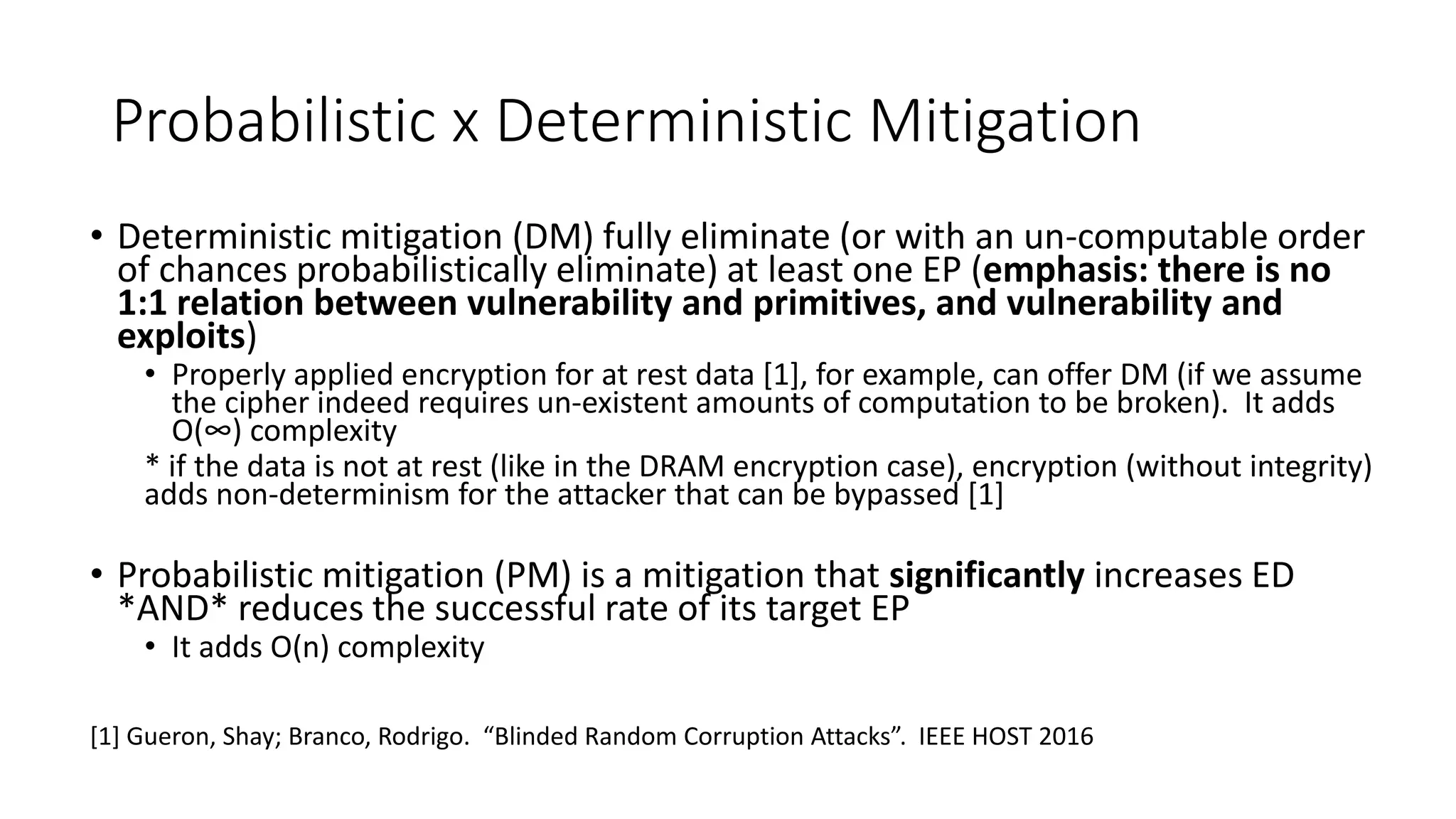 Probabilistic x Deterministic Mitigation
• Deterministic mitigation (DM) fully eliminate (or with an un-computable order
of chances probabilistically eliminate) at least one EP (emphasis: there is no
1:1 relation between vulnerability and primitives, and vulnerability and
exploits)
• Properly applied encryption for at rest data [1], for example, can offer DM (if we assume
the cipher indeed requires un-existent amounts of computation to be broken). It adds
O(∞) complexity
* if the data is not at rest (like in the DRAM encryption case), encryption (without integrity)
adds non-determinism for the attacker that can be bypassed [1]
• Probabilistic mitigation (PM) is a mitigation that significantly increases ED
*AND* reduces the successful rate of its target EP
• It adds O(n) complexity
[1] Gueron, Shay; Branco, Rodrigo. “Blinded Random Corruption Attacks”. IEEE HOST 2016
 