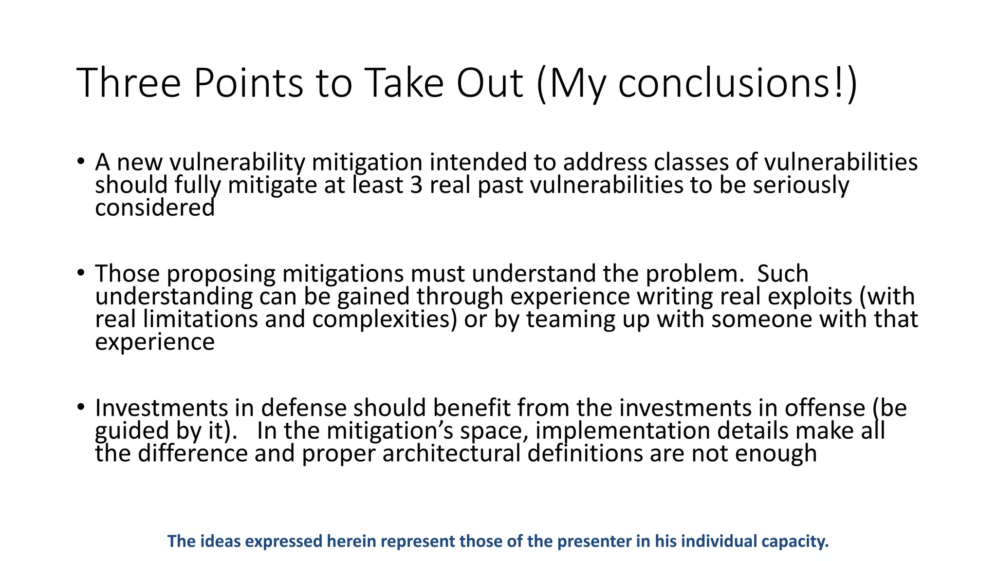 Three Points to Take Out (My conclusions!)
• A new vulnerability mitigation intended to address classes of vulnerabilities
should fully mitigate at least 3 real past vulnerabilities to be seriously
considered
• Those proposing mitigations must understand the problem. Such
understanding can be gained through experience writing real exploits (with
real limitations and complexities) or by teaming up with someone with that
experience
• Investments in defense should benefit from the investments in offense (be
guided by it). In the mitigation’s space, implementation details make all
the difference and proper architectural definitions are not enough
The ideas expressed herein represent those of the presenter in his individual capacity.
 