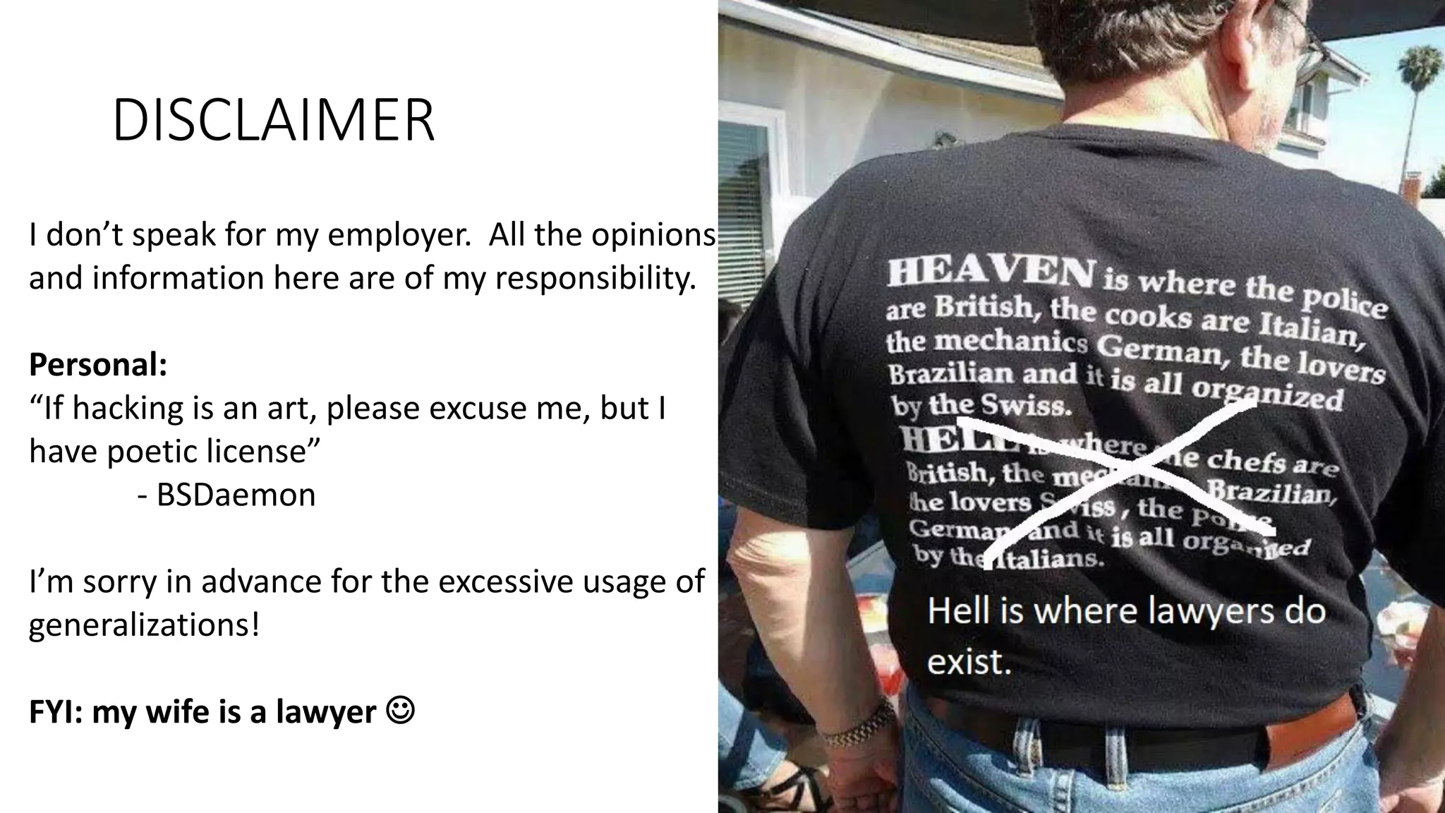 DISCLAIMER
I don’t speak for my employer. All the opinions
and information here are of my responsibility.
Personal:
“If hacking is an art, please excuse me, but I
have poetic license”
- BSDaemon
I’m sorry in advance for the excessive usage of
generalizations!
FYI: my wife is a lawyer 
 