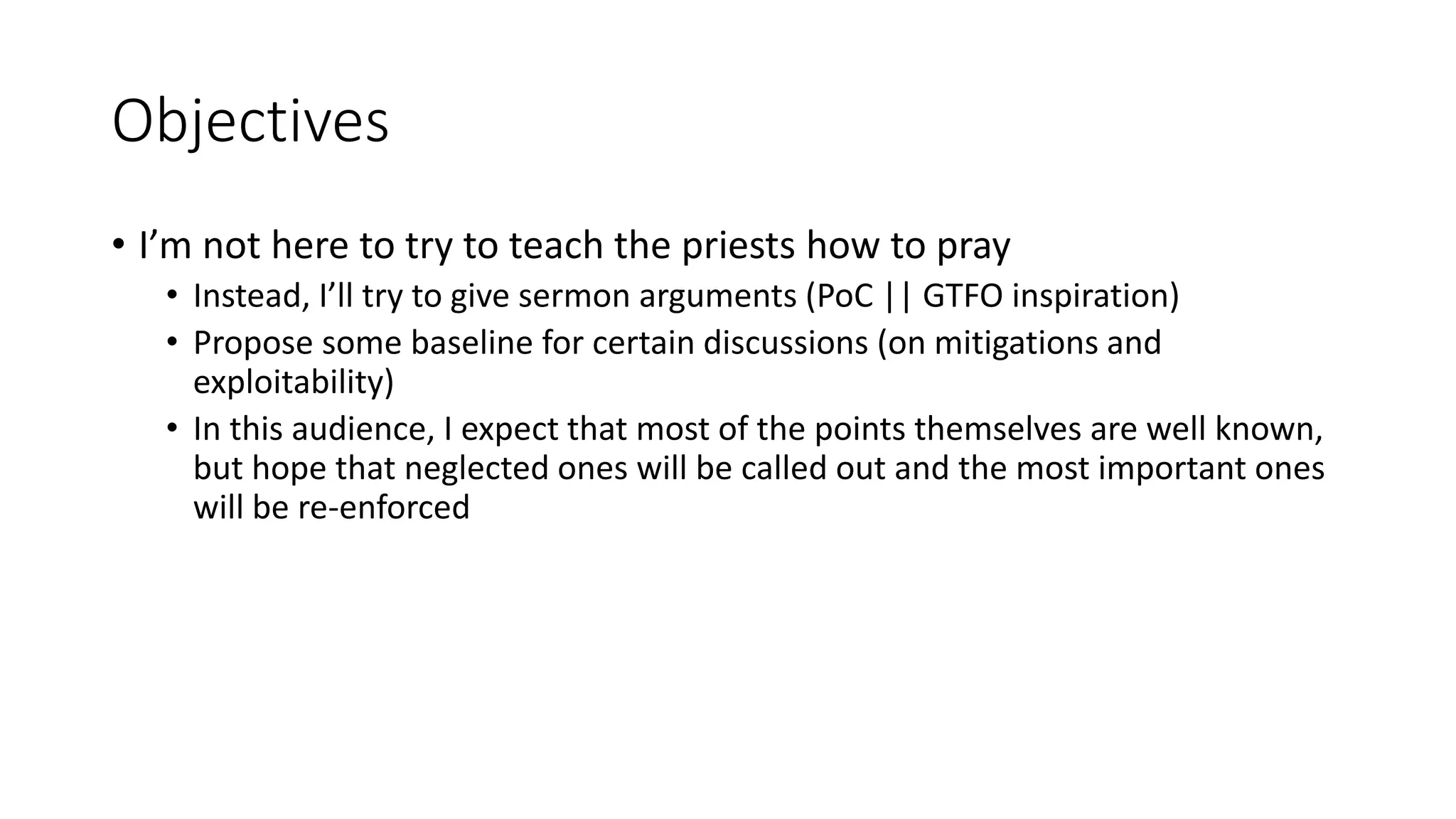 Objectives
• I’m not here to try to teach the priests how to pray
• Instead, I’ll try to give sermon arguments (PoC || GTFO inspiration)
• Propose some baseline for certain discussions (on mitigations and
exploitability)
• In this audience, I expect that most of the points themselves are well known,
but hope that neglected ones will be called out and the most important ones
will be re-enforced
 