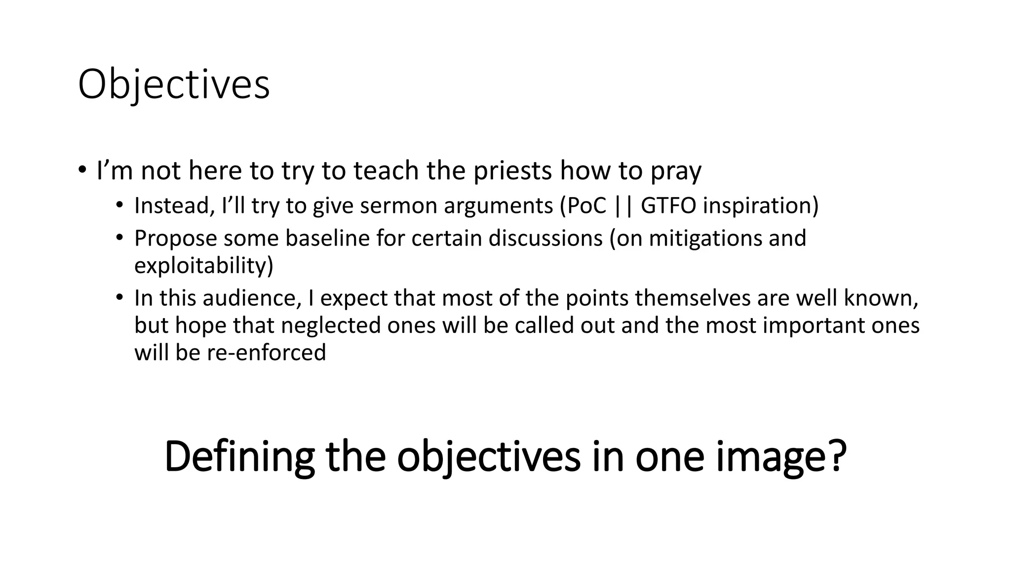 Objectives
• I’m not here to try to teach the priests how to pray
• Instead, I’ll try to give sermon arguments (PoC || GTFO inspiration)
• Propose some baseline for certain discussions (on mitigations and
exploitability)
• In this audience, I expect that most of the points themselves are well known,
but hope that neglected ones will be called out and the most important ones
will be re-enforced
Defining the objectives in one image?
 