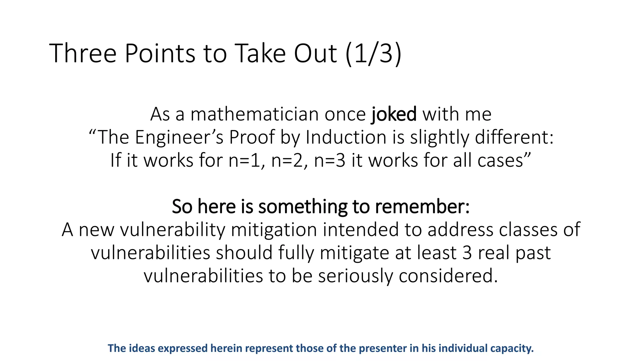 Three Points to Take Out (1/3)
As a mathematician once joked with me
“The Engineer’s Proof by Induction is slightly different:
If it works for n=1, n=2, n=3 it works for all cases”
So here is something to remember:
A new vulnerability mitigation intended to address classes of
vulnerabilities should fully mitigate at least 3 real past
vulnerabilities to be seriously considered.
The ideas expressed herein represent those of the presenter in his individual capacity.
 