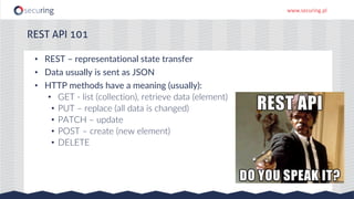 www.securing.pl
REST API 101
• REST – representational state transfer
• Data usually is sent as JSON
• HTTP methods have a meaning (usually):
• GET - list (collection), retrieve data (element)
• PUT – replace (all data is changed)
• PATCH – update
• POST – create (new element)
• DELETE
 