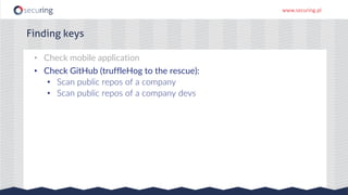 www.securing.pl
Finding keys
• Check mobile application
• Check GitHub (truffleHog to the rescue):
• Scan public repos of a company
• Scan public repos of a company devs
 