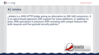 www.securing.pl
„Jolokia is a JMX-HTTP bridge giving an alternative to JSR-160 connectors. It
is an agent based approach with support for many platforms. In addition to
basic JMX operations it enhances JMX remoting with unique features like
bulk requests and fine grained security policies.”
#1 Jolokia
 