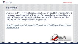 www.securing.pl
„Jolokia is a JMX-HTTP bridge giving an alternative to JSR-160 connectors. It
is an agent based approach with support for many platforms. In addition to
basic JMX operations it enhances JMX remoting with unique features like
bulk requests and fine grained security policies.”
https://example.com/jolokia/write/Tomcat:port=19880,type=Connector/xp
oweredBy/true
#1 Jolokia
 