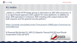 www.securing.pl
„Jolokia is a JMX-HTTP bridge giving an alternative to JSR-160 connectors. It
is an agent based approach with support for many platforms. In addition to
basic JMX operations it enhances JMX remoting with unique features like
bulk requests and fine grained security policies.”
https://example.com/jolokia/write/Tomcat:port=19880,type=Connector/xp
oweredBy/true
X-Powered-By:Servlet/3.1 JSP/2.3 (Apache Tomcat/8.0.20 Java/Oracle
Corporation/1.8.0_60-b27)
#1 Jolokia
 