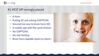 www.securing.pl
#2 REST API wrongly placed
• A form
• Putting ID and solving CAPTCHA
• Secured (no way to brute force ID)
• A mobile app with the same feature
• No CAPTCHA
• No rate limiting
• Brute force &profit report to client !
 