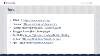 www.securing.pl
• SOAP UI https://www.soapui.org/
• Postman https://www.getpostman.com/
• Fuzzapi https://github.com/Fuzzapi/fuzzapi
• Swagger Parser (Burp Suite plugin)
• TruffleHog https://github.com/dxa4481/truffleHog
• JS-Scan https://github.com/zseano/JS-Scan
• Apk – Scan https://apkscan.nviso.be/
Tools
 