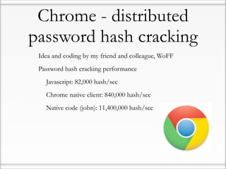 Chrome - distributed
password hash cracking
•   Idea and coding by my friend and colleague, WoFF

•   Password hash cracking performance

    •   Javascript: 82,000 hash/sec

    •   Chrome native client: 840,000 hash/sec

    •   Native code (john): 11,400,000 hash/sec
 
