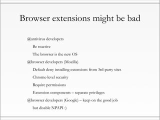 Browser extensions might be bad

•   @antivirus developers

    •   Be reactive

    •   The browser is the new OS

•   @browser developers (Mozilla)

    •   Default deny installing extensions from 3rd-party sites

    •   Chrome-level security

    •   Require permissions

    •   Extension components – separate privileges

•   @browser developers (Google) – keep on the good job

    •   but disable NPAPI :)
 