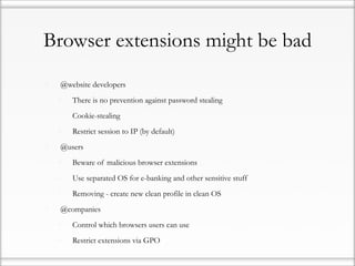 Browser extensions might be bad

•   @website developers

    •   There is no prevention against password stealing

    •   Cookie-stealing

    •   Restrict session to IP (by default)

•   @users

    •   Beware of malicious browser extensions

    •   Use separated OS for e-banking and other sensitive stuff

    •   Removing - create new clean profile in clean OS

•   @companies

    •   Control which browsers users can use

    •   Restrict extensions via GPO
 