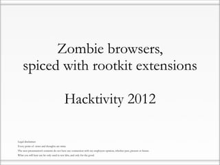 Zombie browsers,
        spiced with rootkit extensions

                                               Hacktivity 2012

•   Legal disclaimer:
•   Every point of views and thoughts are mine.
•   The next presentation’s contents do not have any connection with my employers opinion, whether past, present or future.
•   What you will hear can be only used in test labs, and only for the good.
 