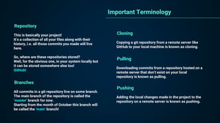 Repository
This is basically your project!
It’s a collection of all your files along with their
history, i.e. all those commits you made will live
here.
So, where are these repositories stored?
Well, for the obvious one, in your system locally but
it can be stored somewhere else too!
GitHub!
Important Terminology
Branches
All commits in a git repository live on some branch.
The main branch of the repository is called the
‘master’ branch for now.
Starting from the month of October this branch will
be called the ‘main’ branch!
Cloning
Copying a git repository from a remote server like
GitHub to your local machine is known as cloning.
Pulling
Downloading commits from a repository hosted on a
remote server that don’t exist on your local
repository is known as pulling.
Pushing
Adding the local changes made in the project to the
repository on a remote server is known as pushing.
 