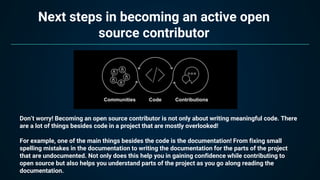 Next steps in becoming an active open
source contributor
Don’t worry! Becoming an open source contributor is not only about writing meaningful code. There
are a lot of things besides code in a project that are mostly overlooked!
For example, one of the main things besides the code is the documentation! From fixing small
spelling mistakes in the documentation to writing the documentation for the parts of the project
that are undocumented. Not only does this help you in gaining confidence while contributing to
open source but also helps you understand parts of the project as you go along reading the
documentation.
 