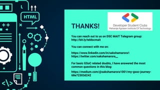 THANKS!
You can reach out to us on DSC MAIT Telegram group:
http://bit.ly/teldscmait
You can connect with me on:
https://www.linkedin.com/in/sakshamarora1
https://twitter.com/sakshamarora__
For basic GSoC related doubts, I have answered the most
common questions in this blog:
https://medium.com/@sakshamarora1001/my-gsoc-journey-
68e72303d242
 
