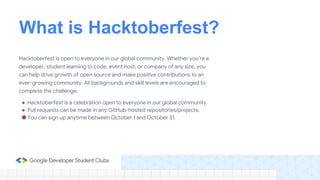 What is Hacktoberfest?
Hacktoberfest is open to everyone in our global community. Whether you’re a
developer, student learning to code, event host, or company of any size, you
can help drive growth of open source and make positive contributions to an
ever-growing community. All backgrounds and skill levels are encouraged to
complete the challenge.
● Hacktoberfest is a celebration open to everyone in our global community.
● Pull requests can be made in any GitHub-hosted repositories/projects.
● You can sign up anytime between October 1 and October 31.
 