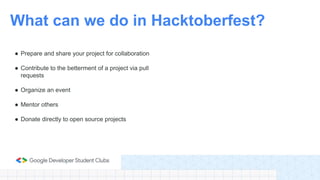 ● Prepare and share your project for collaboration
● Contribute to the betterment of a project via pull
requests
● Organize an event
● Mentor others
● Donate directly to open source projects
What can we do in Hacktoberfest?
 