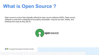 Open source is a term that originally referred to open source software (OSS). Open source
software is code that is designed to be publicly accessible—anyone can see, modify, and
distribute the code as they see fit.
What is Open Source ?
 