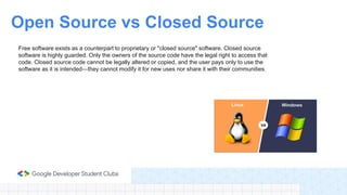 Free software exists as a counterpart to proprietary or "closed source" software. Closed source
software is highly guarded. Only the owners of the source code have the legal right to access that
code. Closed source code cannot be legally altered or copied, and the user pays only to use the
software as it is intended—they cannot modify it for new uses nor share it with their communities.
Open Source vs Closed Source
 
