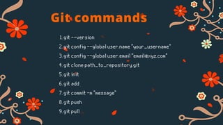Git commands
git --version
git config --global user.name "your_username"
git config --global user.email "email@xyz.com"
git clone path_to_repository.git
git init
git add
git commit -m "message"
git push
git pull
1.
2.
3.
4.
5.
6.
7.
8.
9.
 