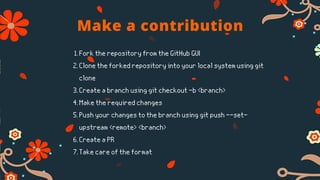 Make a contribution
Fork the repository from the GitHub GUI
Clone the forked repository into your local system using git
clone
Create a branch using git checkout -b <branch>
Make the required changes
Push your changes to the branch using git push --set-
upstream <remote> <branch>
Create a PR
Take care of the format
1.
2.
3.
4.
5.
6.
7.
 