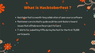 What is HacktoberFest ?
Hacktoberfestisamonth-longcelebrationofopensourcesoftware
Maintainersareinvitedtoguidewould-becontributorstoward
issuesthatwillhelpmovetheprojectforward.
T-shirtsforsubmitting4PRsduringthefestforthefirst70,000
participants
 