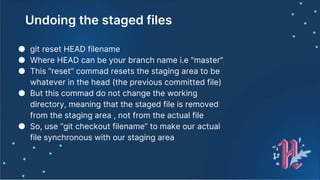 Undoing the staged files
● git reset HEAD filename
● Where HEAD can be your branch name i.e “master”
● This “reset” commad resets the staging area to be
whatever in the head (the previous committed file)
● But this commad do not change the working
directory, meaning that the staged file is removed
from the staging area , not from the actual file
● So, use “git checkout filename” to make our actual
file synchronous with our staging area
 