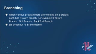 Branching
● When various programmers are working on a project,
each has its own branch. For example: Feature
Branch , GUI Branch , BackEnd Branch
● git checkout -b BranchName
 