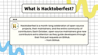 What is Hacktoberfest?
Hacktoberfest is a month-long celebration of open-source
projects, their maintainers, and the entire community of
contributors. Each October, open-source maintainers give new
contributors extra attention as they guide developers through
their first pull requests on GitHub.
~ from GitHub.
 