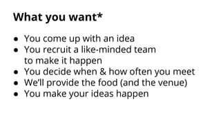 What you want*
● You come up with an idea
● You recruit a like-minded team
to make it happen
● You decide when & how often you meet
● We’ll provide the food (and the venue)
● You make your ideas happen

 