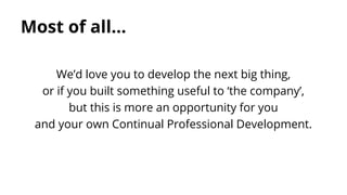 Most of all...
We’d love you to develop the next big thing,
or if you built something useful to ‘the company’,
but this is more an opportunity for you
and your own Continual Professional Development.

 