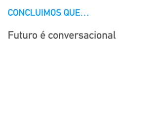 CONCLUIMOS QUE…
Futuro é conversacional
 